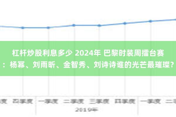 杠杆炒股利息多少 2024年 巴黎时装周擂台赛：杨幂、刘雨昕、金智秀、刘诗诗谁的光芒最璀璨？