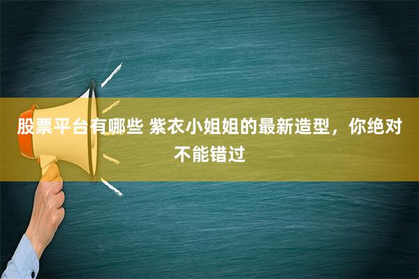 股票平台有哪些 紫衣小姐姐的最新造型，你绝对不能错过