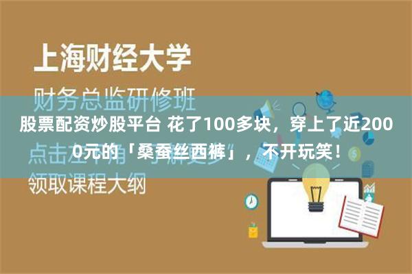 股票配资炒股平台 花了100多块，穿上了近2000元的「桑蚕丝西裤」，不开玩笑！