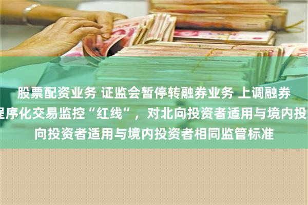 股票配资业务 证监会暂停转融券业务 上调融券保证金比例 划定程序化交易监控“红线”，对北向投资者适用与境内投资者相同监管标准