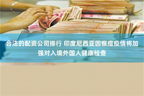 合法的配资公司排行 印度尼西亚因猴痘疫情将加强对入境外国人健康检查