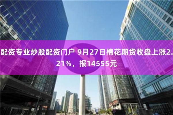 配资专业炒股配资门户 9月27日棉花期货收盘上涨2.21%，报14555元