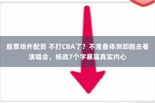 股票场外配资 不打CBA了？不准备体测却跑去看演唱会，杨政7个字暴露真实内心