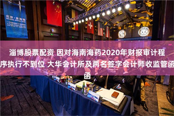 淄博股票配资 因对海南海药2020年财报审计程序执行不到位 大华会计所及两名签字会计师收监管函