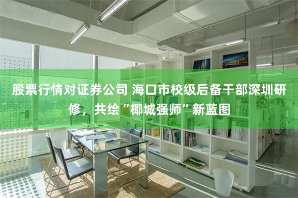 股票行情对证券公司 海口市校级后备干部深圳研修，共绘“椰城强师”新蓝图