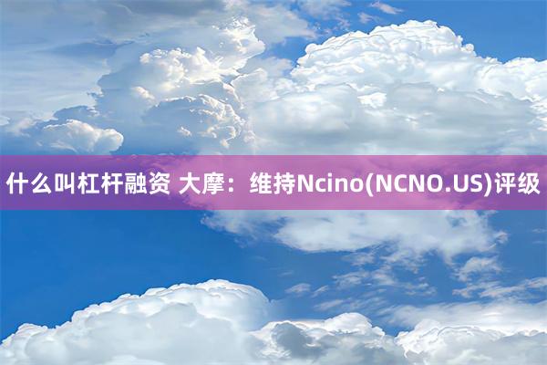 什么叫杠杆融资 大摩：维持Ncino(NCNO.US)评级