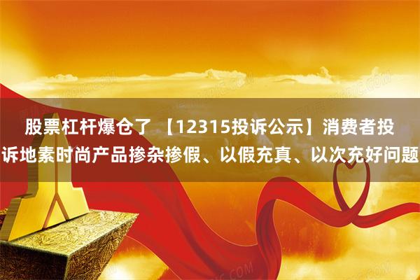 股票杠杆爆仓了 【12315投诉公示】消费者投诉地素时尚产品掺杂掺假、以假充真、以次充好问题