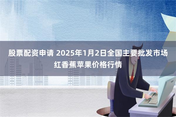 股票配资申请 2025年1月2日全国主要批发市场红香蕉苹果价格行情