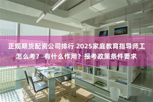 正规期货配资公司排行 2025家庭教育指导师工怎么考？ 有什么作用？报考政策条件要求